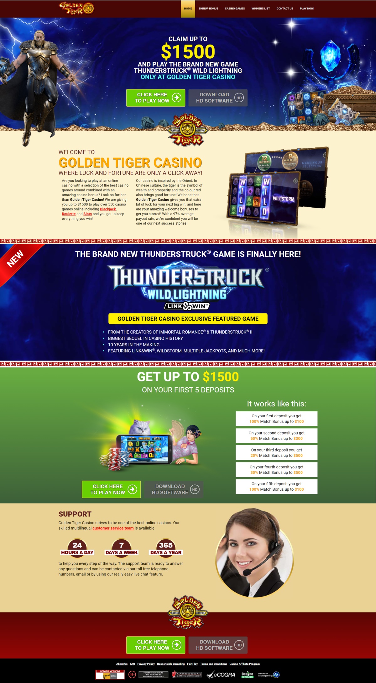 Are you looking to play at an online casino with a selection of the best casino games around combined with an amazing casino bonus? Look no further than Golden Tiger Casino! They are giving you up to $1500 to play over 550 casino games online including Blackjack, Roulette and Slots and you get to keep everything you win! Golden Tiger casino is inspired by the Orient. In Chinese culture, the tiger is the symbol of wealth and prosperity and the colour red also brings good fortune! We hope that Golden Tiger Casino gives you that extra bit of luck for your next big win, and here are your amazing welcome bonuses to get you started! With a 97% average payout rate, Golden Tiger are confident you will be one of their next success stories! The state-of-the-art gaming software at Golden Tiger Casino is 100% safe and secure so you can sit back, relax and enjoy the benefits of our amazing jackpots! Enjoy the most realistic graphics and exciting sound effects with impeccably smooth gameplay to enhance your experience! Golden Tiger Casino was launched over 15 years ago and since then they have won numerous awards including Best New Online Casino, Best Casino Service, and more recently Best Microgaming Online Casino of the Year. Golden Tiger Casino pride theirselves on providing first class entertainment and the widest selection of more than 550 online casino games available anywhere on the internet. Golden Tiger Casino skilled multilingual customer service team is available 24hours a day, 7days a week and 365days a year to help you every step of the way. The support team is ready to answer any questions and can be contacted via Golden Tiger Casino toll free telephone numbers, email or by using their really easy live chat feature.